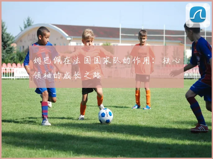 姆巴佩在法国国家队的作用：核心领袖的成长之路