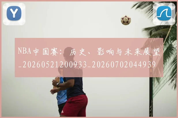 NBA中国赛：历史、影响与未来展望_20260521200933_20260702044939