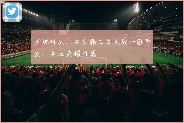 王牌对决！中日韩三国大战一触即发，乒坛荣耀谁属