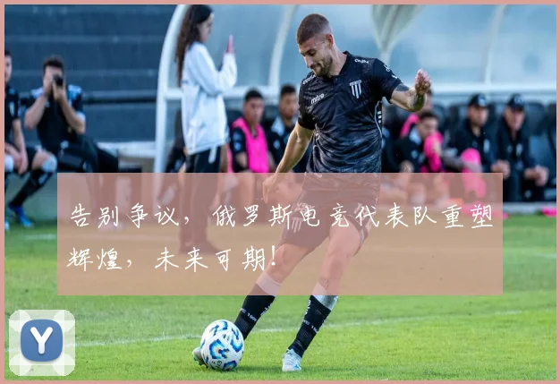 告别争议，俄罗斯电竞代表队重塑辉煌，未来可期！
