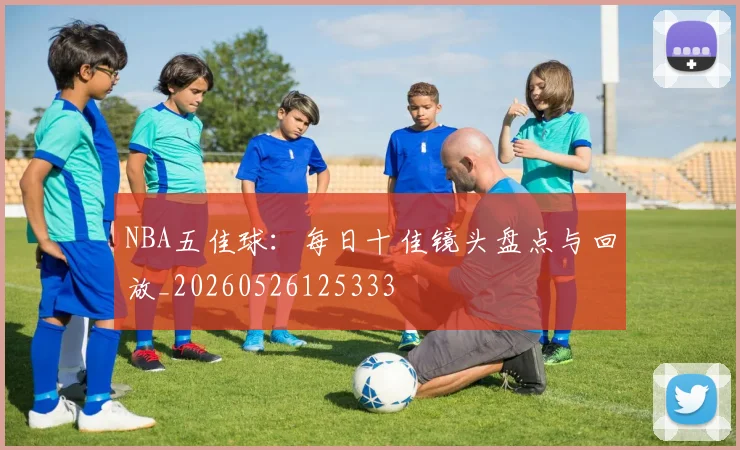 NBA五佳球：每日十佳镜头盘点与回放_20260526125333