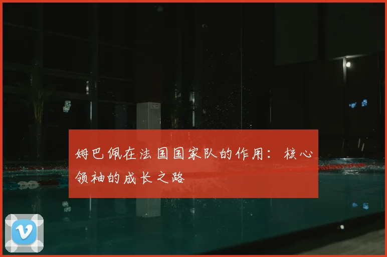 姆巴佩在法国国家队的作用：核心领袖的成长之路